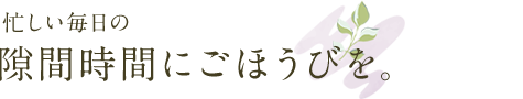 忙しい毎日の隙間時間にごほうびを。